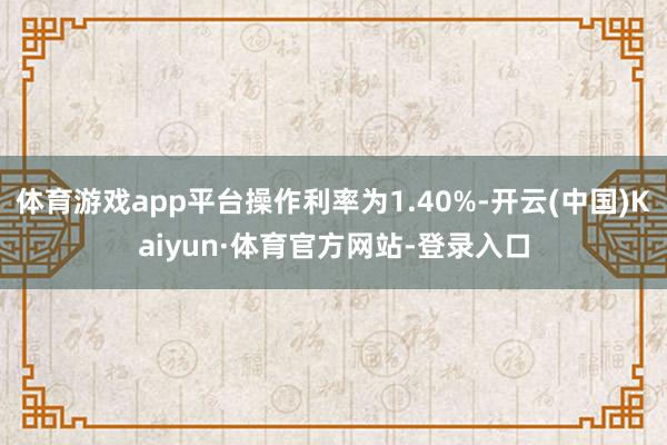 体育游戏app平台操作利率为1.40%-开云(中国)Kaiyun·体育官方网站-登录入口