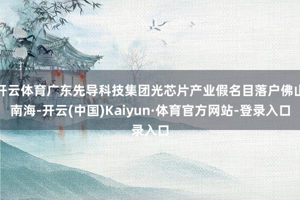 开云体育广东先导科技集团光芯片产业假名目落户佛山南海-开云(中国)Kaiyun·体育官方网站-登录入口