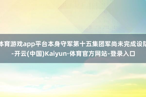 体育游戏app平台本身守军第十五集团军尚未完成设防-开云(中国)Kaiyun·体育官方网站-登录入口