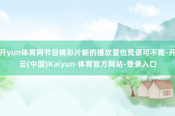 开yun体育网节目精彩片断的播放量也荒谬可不雅-开云(中国)Kaiyun·体育官方网站-登录入口