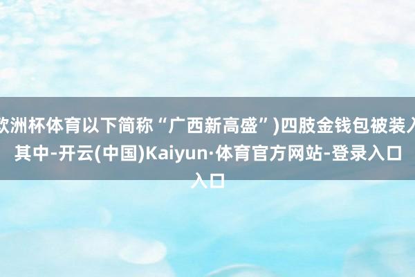 欧洲杯体育以下简称“广西新高盛”)四肢金钱包被装入其中-开云(中国)Kaiyun·体育官方网站-登录入口