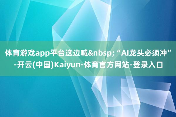 体育游戏app平台这边喊&nbsp;“AI龙头必须冲”-开云(中国)Kaiyun·体育官方网站-登录入口
