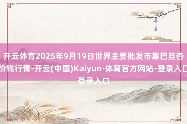 开云体育2025年9月19日世界主要批发市集巴旦杏价钱行情-开云(中国)Kaiyun·体育官方网站-登录入口