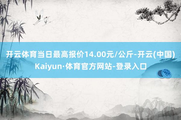 开云体育当日最高报价14.00元/公斤-开云(中国)Kaiyun·体育官方网站-登录入口
