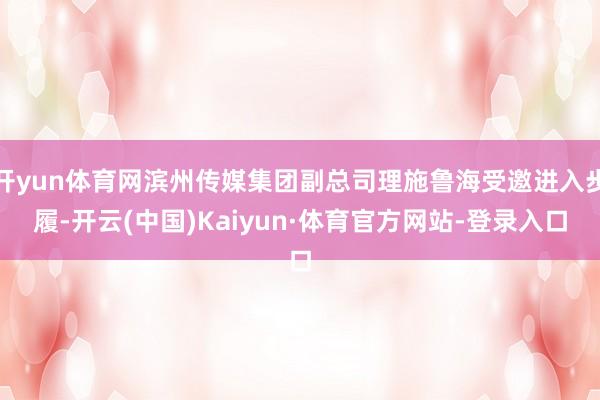开yun体育网滨州传媒集团副总司理施鲁海受邀进入步履-开云(中国)Kaiyun·体育官方网站-登录入口