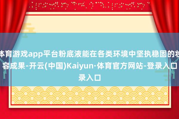 体育游戏app平台粉底液能在各类环境中坚执稳固的妆容成果-开云(中国)Kaiyun·体育官方网站-登录入口