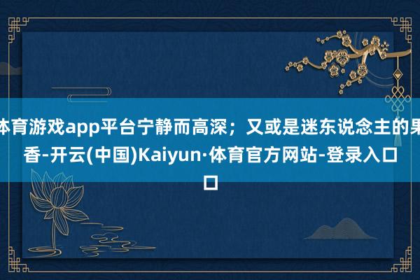 体育游戏app平台宁静而高深；又或是迷东说念主的果香-开云(中国)Kaiyun·体育官方网站-登录入口
