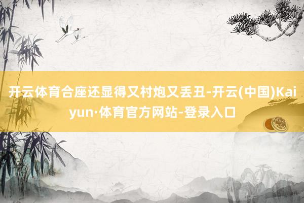 开云体育合座还显得又村炮又丢丑-开云(中国)Kaiyun·体育官方网站-登录入口