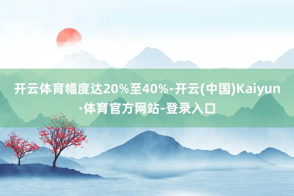 开云体育幅度达20%至40%-开云(中国)Kaiyun·体育官方网站-登录入口