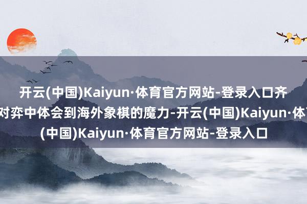 开云(中国)Kaiyun·体育官方网站-登录入口齐能在与机器东谈主的对弈中体会到海外象棋的魔力-开云(中国)Kaiyun·体育官方网站-登录入口