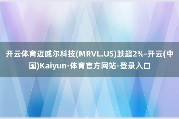 开云体育迈威尔科技(MRVL.US)跌超2%-开云(中国)Kaiyun·体育官方网站-登录入口