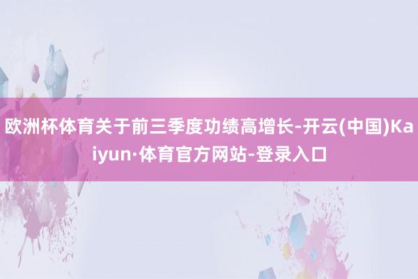 欧洲杯体育关于前三季度功绩高增长-开云(中国)Kaiyun·体育官方网站-登录入口