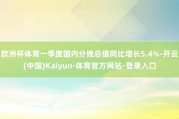 欧洲杯体育一季度国内分娩总值同比增长5.4%-开云(中国)Kaiyun·体育官方网站-登录入口