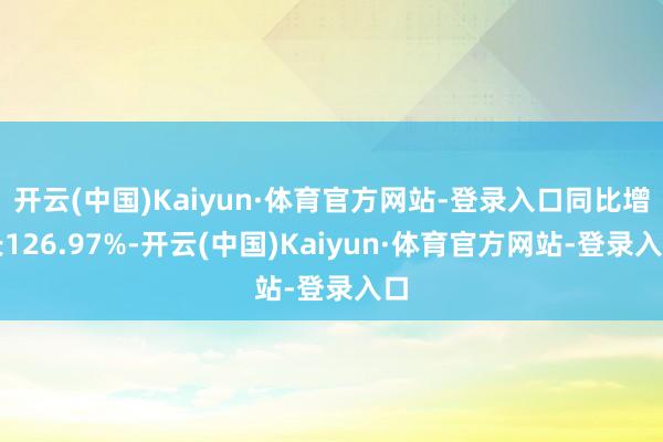 开云(中国)Kaiyun·体育官方网站-登录入口同比增长126.97%-开云(中国)Kaiyun·体育官方网站-登录入口