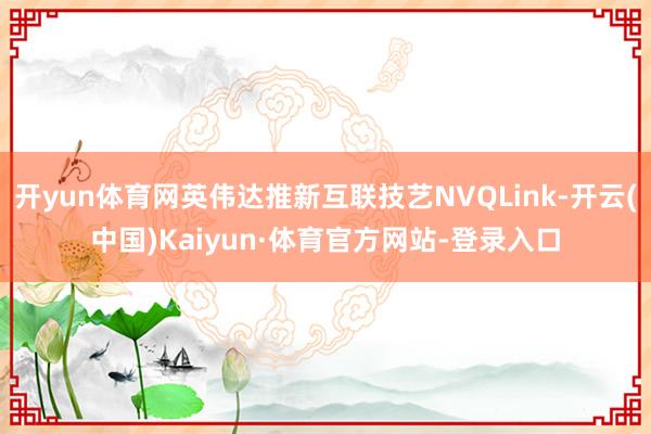 开yun体育网英伟达推新互联技艺NVQLink-开云(中国)Kaiyun·体育官方网站-登录入口