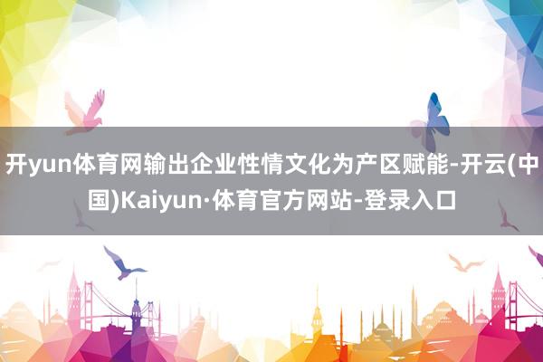 开yun体育网输出企业性情文化为产区赋能-开云(中国)Kaiyun·体育官方网站-登录入口