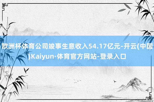 欧洲杯体育公司竣事生意收入54.17亿元-开云(中国)Kaiyun·体育官方网站-登录入口