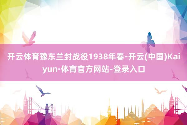 开云体育豫东兰封战役1938年春-开云(中国)Kaiyun·体育官方网站-登录入口
