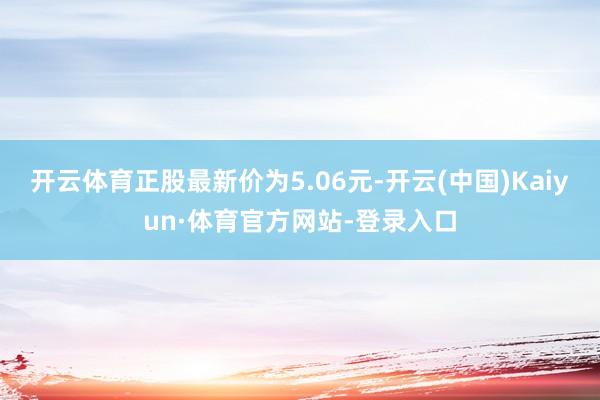开云体育正股最新价为5.06元-开云(中国)Kaiyun·体育官方网站-登录入口