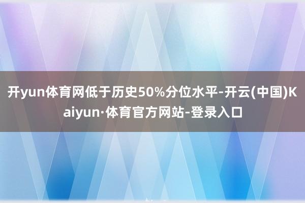 开yun体育网低于历史50%分位水平-开云(中国)Kaiyun·体育官方网站-登录入口