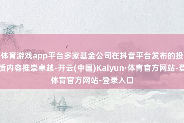 体育游戏app平台多家基金公司在抖音平台发布的投资者素质内容推崇卓越-开云(中国)Kaiyun·体育官方网站-登录入口