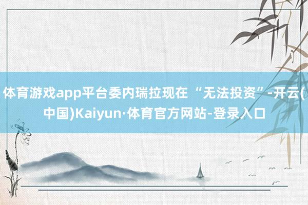 体育游戏app平台委内瑞拉现在 “无法投资”-开云(中国)Kaiyun·体育官方网站-登录入口