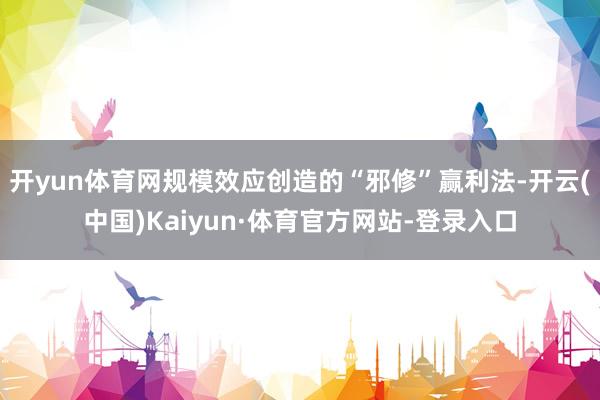 开yun体育网规模效应创造的“邪修”赢利法-开云(中国)Kaiyun·体育官方网站-登录入口