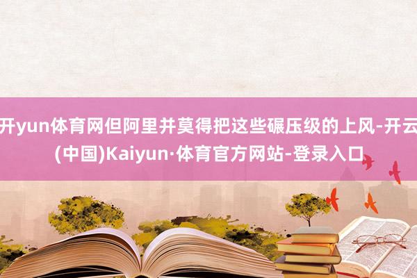 开yun体育网但阿里并莫得把这些碾压级的上风-开云(中国)Kaiyun·体育官方网站-登录入口