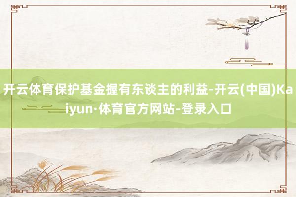 开云体育保护基金握有东谈主的利益-开云(中国)Kaiyun·体育官方网站-登录入口